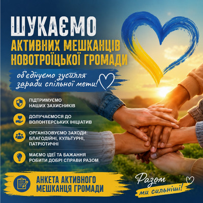 Плакат із закликом до єдності мешканців Новотроїцької громади на тлі заходу сонця та складених разом рук. Угорі розміщено синьо-жовте серце та заголовок: «ШУКАЄМО АКТИВНИХ МЕШКАНЦІВ НОВОТРОЇЦЬКОЇ ГРОМАДИ». Нижче перераховано основні напрями: підтримка захисників, волонтерство, організація заходів та спільні добрі справи. Унизу міститься плашка з написом: «АНКЕТА АКТИВНОГО МЕШКАНЦЯ ГРОМАДИ» та гасло «Разом ми сильніші!».